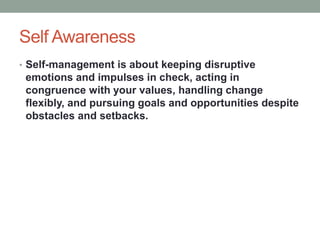 Self Awareness
• Self-management is about keeping disruptive
emotions and impulses in check, acting in
congruence with your values, handling change
flexibly, and pursuing goals and opportunities despite
obstacles and setbacks.
 