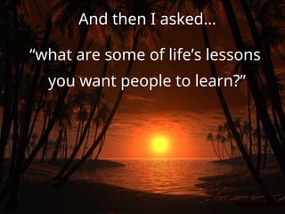 And then I asked…
“what are some of life’s lessons
you want people to learn?”
 