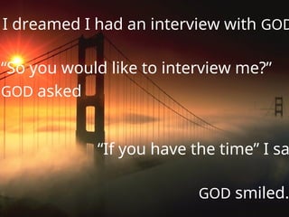 I dreamed I had an interview with GOD
“So you would like to interview me?”
GOD asked
“If you have the time” I sa
GOD smiled.
 