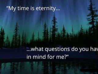 “My time is eternity…
…what questions do you hav
in mind for me?”
 