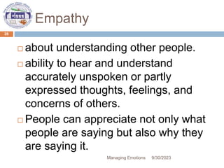 Empathy
 about understanding other people.
 ability to hear and understand
accurately unspoken or partly
expressed thoughts, feelings, and
concerns of others.
 People can appreciate not only what
people are saying but also why they
are saying it.
9/30/2023
Managing Emotions
26
 