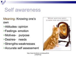 Self awareness
Meaning- Knowing one’s
own
Attitudes- opinion
Feelings- emotion
Motives- purpose
Desires- needs
Strengths-weaknesses
Accurate self assessment

                https://www.facebook.com/ialwaysthink
                              prettythings
 