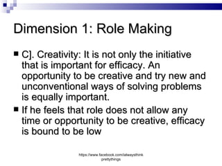 Dimension 1: Role Making
 C]. Creativity: It is not only the initiative
  that is important for efficacy. An
  opportunity to be creative and try new and
  unconventional ways of solving problems
  is equally important.
 If he feels that role does not allow any
  time or opportunity to be creative, efficacy
  is bound to be low

               https://www.facebook.com/ialwaysthink
                             prettythings
 