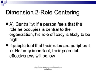 Dimension 2-Role Centering
 A]. Centrality: If a person feels that the
  role he occupies is central to the
  organization, his role efficacy is likely to be
  high.
 If people feel that their roles are peripheral
  ie. Not very important, their potential
  effectiveness will be low

                https://www.facebook.com/ialwaysthink
                              prettythings
 