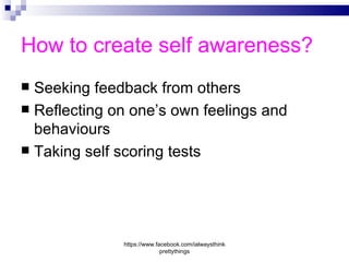 How to create self awareness?
 Seeking feedback from others
 Reflecting on one’s own feelings and
  behaviours
 Taking self scoring tests




              https://www.facebook.com/ialwaysthink
                            prettythings
 
