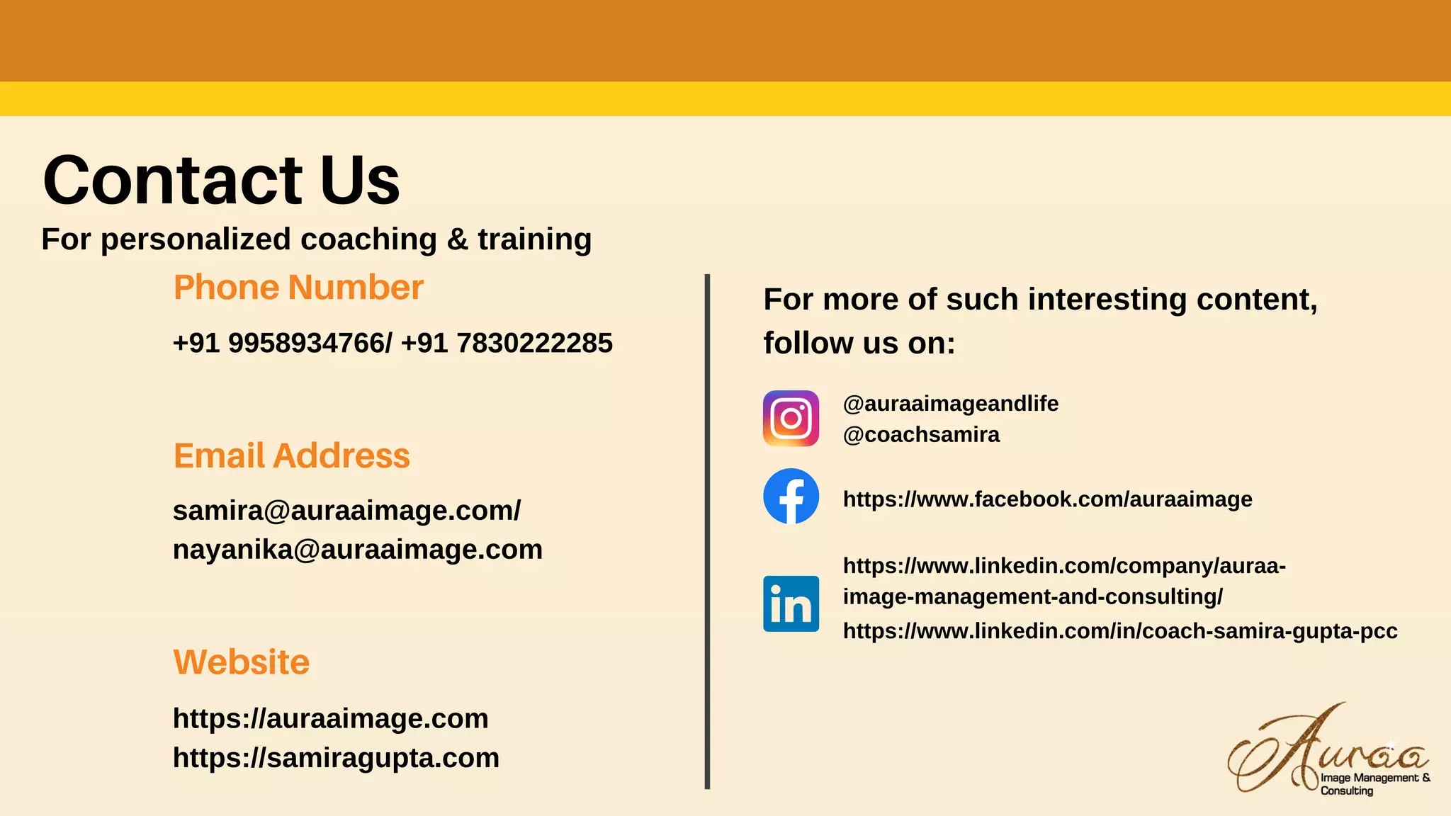 Contact Us
For personalized coaching & training
Phone Number
+91 9958934766/ +91 7830222285
Email Address
samira@auraaimage.com/
nayanika@auraaimage.com
Website
https://auraaimage.com
https://samiragupta.com
For more of such interesting content,
follow us on:
@auraaimageandlife
@coachsamira
https://www.facebook.com/auraaimage
https://www.linkedin.com/company/auraa-
image-management-and-consulting/
https://www.linkedin.com/in/coach-samira-gupta-pcc
 