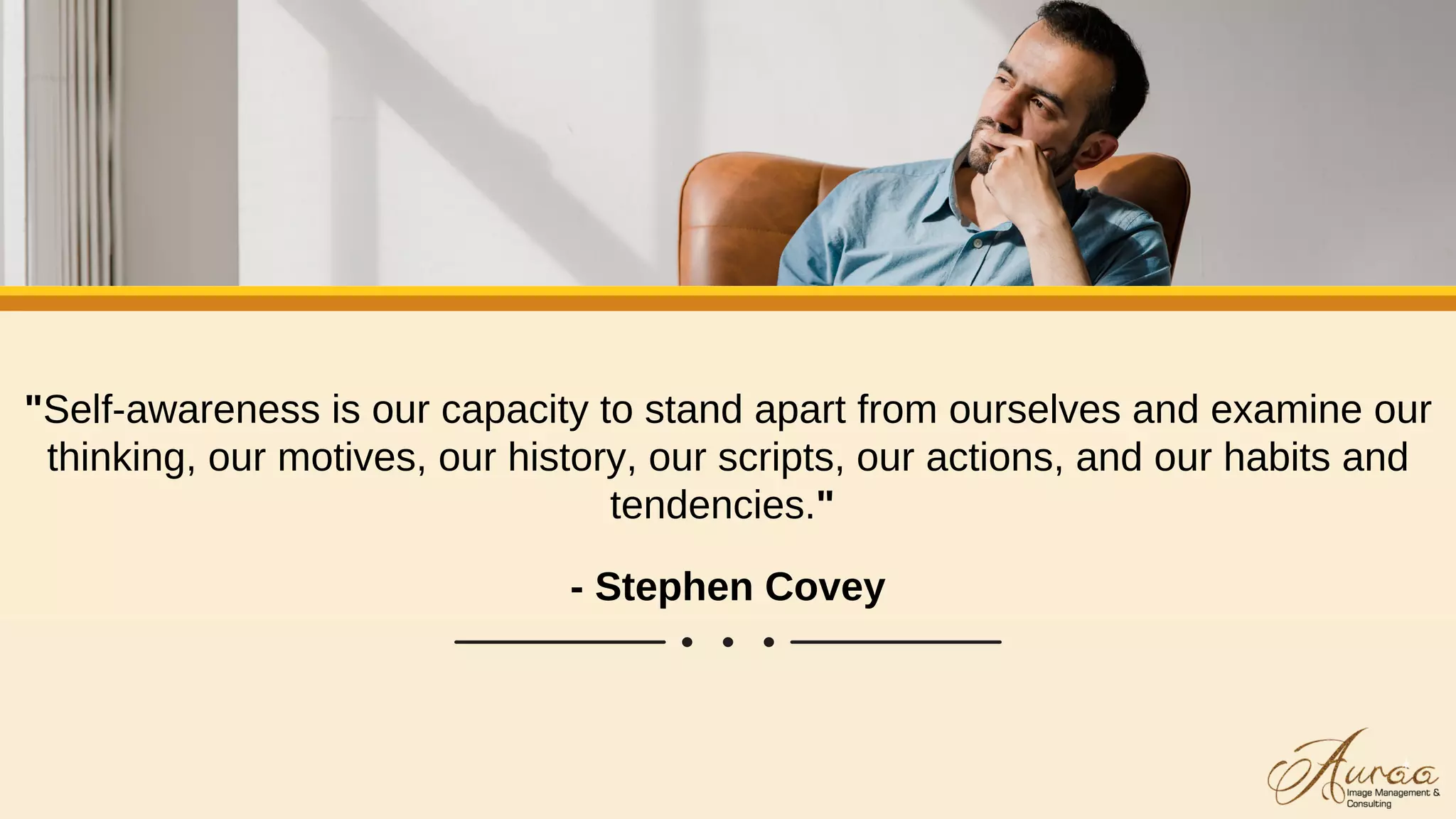 "Self-awareness is our capacity to stand apart from ourselves and examine our
thinking, our motives, our history, our scripts, our actions, and our habits and
tendencies."
- Stephen Covey
 