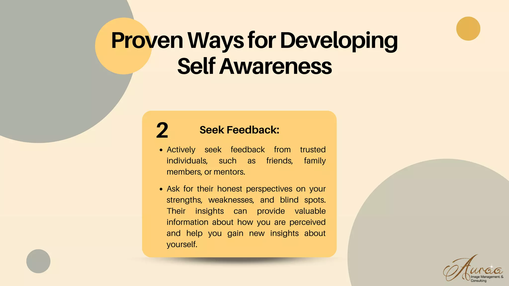 Seek Feedback:
Actively seek feedback from trusted
individuals, such as friends, family
members, or mentors.
Ask for their honest perspectives on your
strengths, weaknesses, and blind spots.
Their insights can provide valuable
information about how you are perceived
and help you gain new insights about
yourself.
ProvenWaysforDeveloping
SelfAwareness
2
 