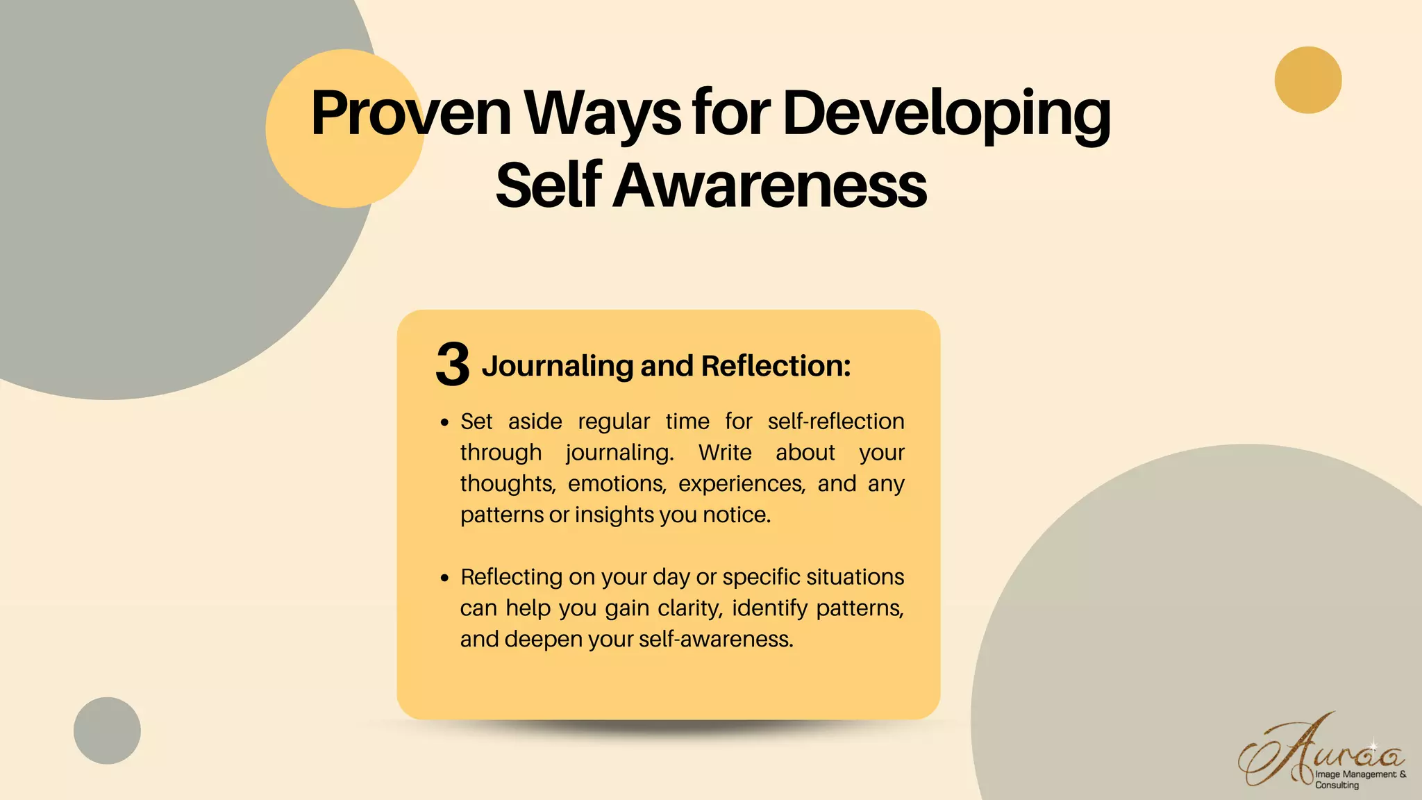 Journaling and Reflection:
Set aside regular time for self-reflection
through journaling. Write about your
thoughts, emotions, experiences, and any
patterns or insights you notice.
Reflecting on your day or specific situations
can help you gain clarity, identify patterns,
and deepen your self-awareness.
ProvenWaysforDeveloping
SelfAwareness
3
 