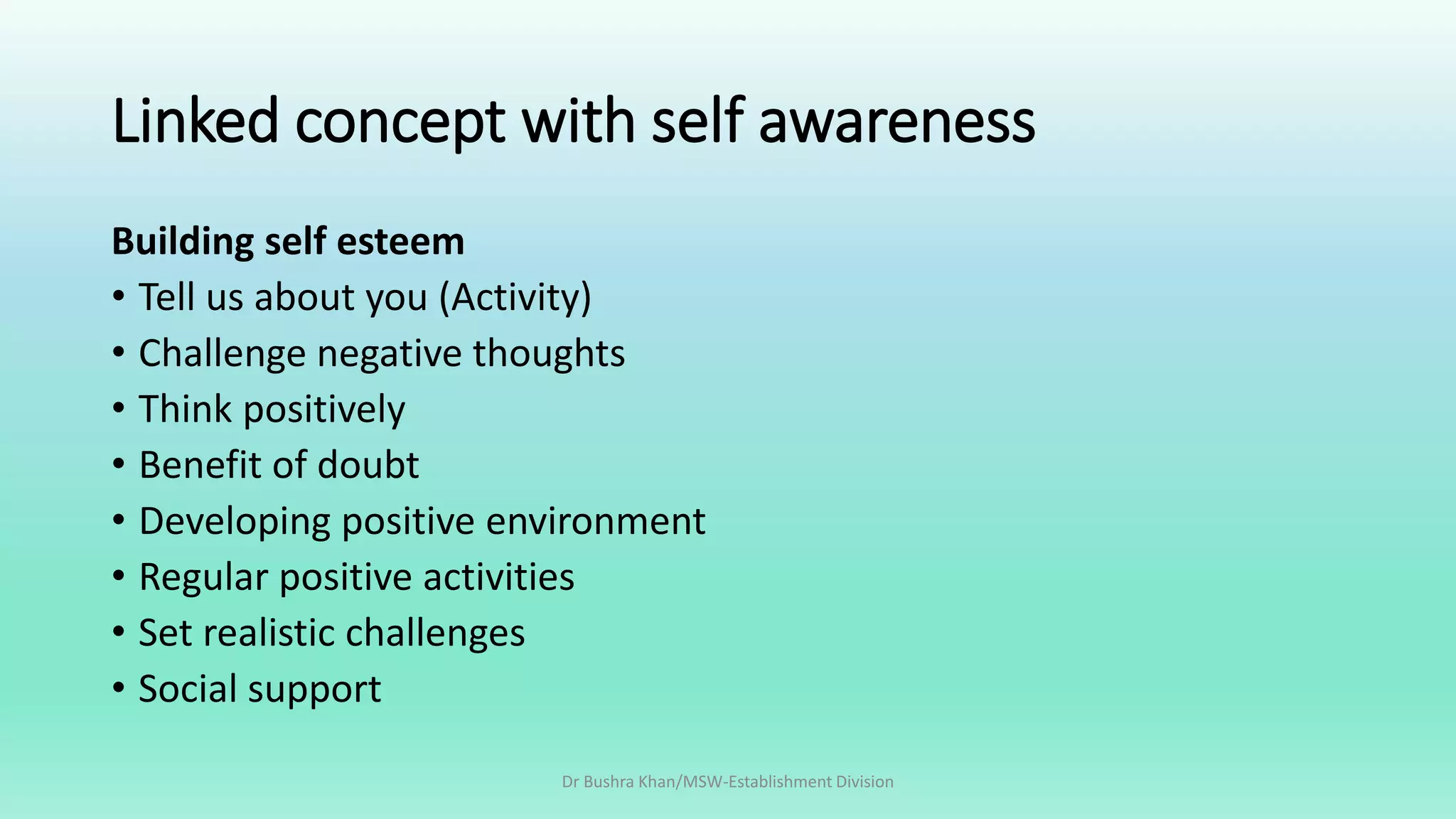 Linked concept with self awareness
Building self esteem
• Tell us about you (Activity)
• Challenge negative thoughts
• Think positively
• Benefit of doubt
• Developing positive environment
• Regular positive activities
• Set realistic challenges
• Social support
Dr Bushra Khan/MSW-Establishment Division
 