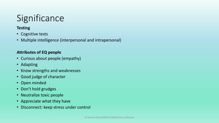Significance
Testing
• Cognitive tests
• Multiple intelligence (interpersonal and intrapersonal)
Attributes of EQ people
• Curious about people (empathy)
• Adapting
• Know strengths and weaknesses
• Good judge of character
• Open minded
• Don’t hold grudges
• Neutralize toxic people
• Appreciate what they have
• Disconnect: keep stress under control
Dr Bushra Khan/MSW-Establishment Division
 
