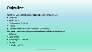 Objectives
Part One: Understanding and application of self awareness
• Definition
• Significance
• Psychological Theories
• Factors
• Concepts linked with self awareness (activities)
Part Two: Understanding and application of emotional intelligence
• Definition
• Significance
• Psychological Theories
• Factors
• EI Model (activity)
Dr Bushra Khan/MSW-Establishment Division
 