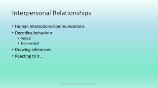 Interpersonal Relationships
• Human interactions/communications
• Decoding behaviour
• Verbal
• Non-verbal
• Drawing inferences
• Reacting to it…
Dr Bushra Khan/MSW-Establishment Division
 