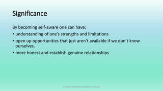 Significance
By becoming self-aware one can have;
• understanding of one’s strengths and limitations
• open up opportunities that just aren’t available if we don’t know
ourselves.
• more honest and establish genuine relationships
Dr Bushra Khan/MSW-Establishment Division
 