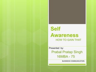 Self
Awareness
HOW TO GAIN THAT
Presented by:
Prabal Pratap Singh
16MBA - 75
BUSINESS COMMUNICATION
 