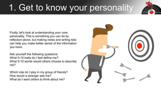 1. Get to know your personality
Firstly, let's look at understanding your core
personality. This is something you can do by
reflection alone, but making notes and writing lists
can help you make better sense of the information
you have.
Ask yourself the following questions:
What 5-10 traits do I feel define me?
What 5-10 words would others choose to describe
me?
Which role do I play in my group of friends?
How would a stranger see me?
What do I want others to think about me?
 