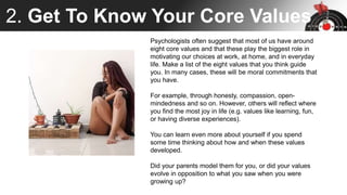 2. Get To Know Your Core Values
Psychologists often suggest that most of us have around
eight core values and that these play the biggest role in
motivating our choices at work, at home, and in everyday
life. Make a list of the eight values that you think guide
you. In many cases, these will be moral commitments that
you have.
For example, through honesty, compassion, open-
mindedness and so on. However, others will reflect where
you find the most joy in life (e.g. values like learning, fun,
or having diverse experiences).
You can learn even more about yourself if you spend
some time thinking about how and when these values
developed.
Did your parents model them for you, or did your values
evolve in opposition to what you saw when you were
growing up?
 
