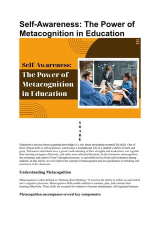 Self-Awareness: The Power of
Metacognition in Education
S
H
A
R
E
Education is not just about acquiring knowledge; it’s also about developing essential life skills. One of
these critical skills is self-awareness, which plays a foundational role in a student’s ability to learn and
grow. Self-aware individuals have a greater understanding of their strengths and weaknesses, can regulate
their learning strategies effectively, and make more informed decisions. In the classroom, metacognition,
the awareness and control of one’s thought processes, is a powerful tool to foster self-awareness among
students. In this article, we will explore the concept of metacognition and its significance in nurturing self-
awareness in the classroom.
Understanding Metacognition
Metacognition is often defined as “thinking about thinking.” It involves the ability to reflect on and control
one’s cognitive processes. Metacognitive skills enable students to monitor, plan, and evaluate their
learning effectively. These skills are essential for students to become independent, self-regulated learners.
Metacognition encompasses several key components:
 