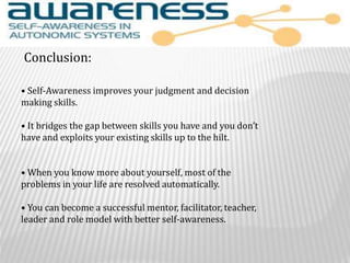 • Self-Awareness improves your judgment and decision
making skills.
• It bridges the gap between skills you have and you don’t
have and exploits your existing skills up to the hilt.
• When you know more about yourself, most of the
problems in your life are resolved automatically.
• You can become a successful mentor, facilitator, teacher,
leader and role model with better self-awareness.
Conclusion:
 