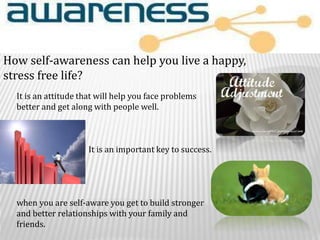 How self-awareness can help you live a happy,
stress free life?
It is an attitude that will help you face problems
better and get along with people well.
It is an important key to success.
when you are self-aware you get to build stronger
and better relationships with your family and
friends.
 