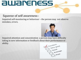 Impaired self-monitoring or behaviour – the person may not observe
mistakes, errors.
Impaired attention and concentration a person may have difficulty
taking in new information or feedback about their performance or
ability.
Squeeze of self awareness :
 