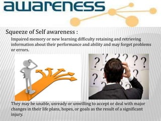Impaired memory or new learning difficulty retaining and retrieving
information about their performance and ability and may forget problems
or errors.
They may be unable, unready or unwilling to accept or deal with major
changes in their life plans, hopes, or goals as the result of a significant
injury.
Squeeze of Self awareness :
 