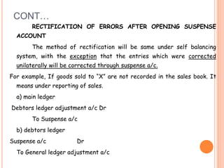 CONT…
RECTIFICATION OF ERRORS AFTER OPENING SUSPENSE
ACCOUNT
The method of rectification will be same under self balancing
system, with the exception that the entries which were corrected
unilaterally will be corrected through suspense a/c.
For example, If goods sold to “X” are not recorded in the sales book. It
means under reporting of sales.
a) main ledger
Debtors ledger adjustment a/c Dr
To Suspense a/c
b) debtors ledger
Suspense a/c Dr
To General ledger adjustment a/c
 