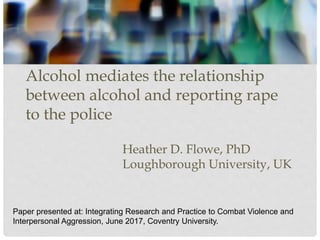 Alcohol mediates the relationship
between alcohol and reporting rape
to the police
Heather D. Flowe, PhD
Loughborough University, UK
Paper presented at: Integrating Research and Practice to Combat Violence and
Interpersonal Aggression, June 2017, Coventry University.
 