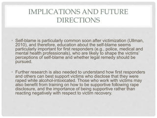 IMPLICATIONS AND FUTURE
DIRECTIONS
• Self-blame is particularly common soon after victimization (Ullman,
2010), and theref...