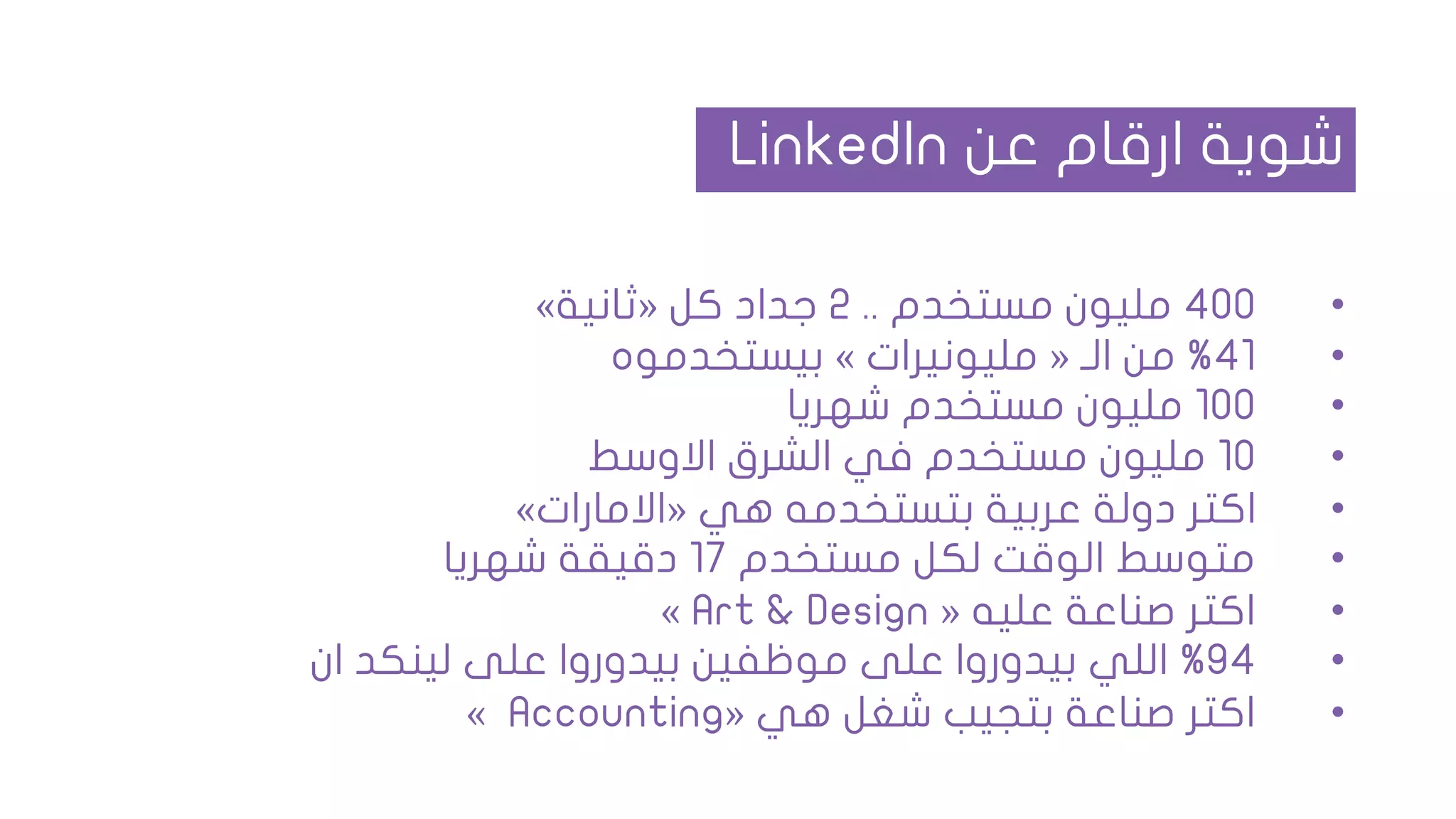 •400‫مستخدم‬ ‫مليون‬..2‫كل‬ ‫جداد‬«‫ثانية‬»
•41%‫الـ‬ ‫من‬«‫مليونيرات‬»‫بيستخدموه‬
•100‫شهريا‬ ‫مستخدم‬ ‫مليون‬
•10‫االوسط‬ ‫الشرق‬ ‫في‬ ‫مستخدم‬ ‫مليون‬
•‫هي‬ ‫بتستخدمه‬ ‫عربية‬ ‫دولة‬ ‫اكتر‬«‫االمارات‬»
•‫مستخدم‬ ‫لكل‬ ‫الوقت‬ ‫متوسط‬17‫شهريا‬ ‫دقيقة‬
•‫عليه‬ ‫صناعة‬ ‫اكتر‬«Art & Design»
•94%‫ان‬ ‫لينكد‬ ‫على‬ ‫بيدوروا‬ ‫موظفين‬ ‫على‬ ‫بيدوروا‬ ‫اللي‬
•‫هي‬ ‫شغل‬ ‫بتجيب‬ ‫صناعة‬ ‫اكتر‬«Accounting»
‫عن‬ ‫ارقام‬ ‫شوية‬LinkedIn
 