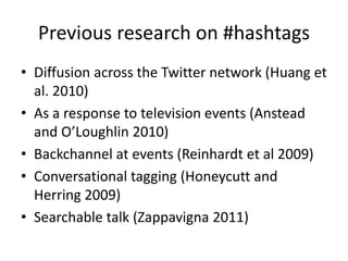 Previous research on #hashtags
• Diffusion across the Twitter network (Huang et
al. 2010)
• As a response to television events (Anstead
and O’Loughlin 2010)
• Backchannel at events (Reinhardt et al 2009)
• Conversational tagging (Honeycutt and
Herring 2009)
• Searchable talk (Zappavigna 2011)
 