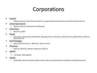 Corporations
• travel:
– @bluejet, @luxorlv, @southwestair, @british_airways, @londonmidland, @connectbyhertz, @carnivalcruise
• entertainment:
– @directv, @marvel, @travelchannel, @tvguide
• charities:
– @redcross, @92Y
• food:
– @sainsburys, @waitroseuk, @tastidelite, @popeyeschicken, @starbucks, @dunkindonuts, @wholefoods, @uktesco,
@dunkindonuts
• technology:
– @emccorp, @itunesmusic, @dellcares, @costcomcares
• finance:
– @hoover, @hrblock, @zappos, @wachovia, @intuit
• sport:
– @chargers, @chicagobulls
• retail:
– @selfridges, @americanapparel, @karenmillen, @reiss, @marksandspencer, @rubbermaid, @johnlewisretail.
 