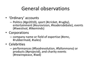 General observations
• ‘Ordinary’ accounts
– Politics (#ge2010), sport (#cricket, #rugby),
entertainment (#eurovision, #leadersdebate), events
(#twestival, #likeminds)
• Corporations
– company name or field of expertise (#emc,
#rubbermaid, #sales)
• Celebrities
– performances (#foodrevolution, #fallonmono) or
products (#projectd), and charity events
(#rewirepeace, #iwd)
 