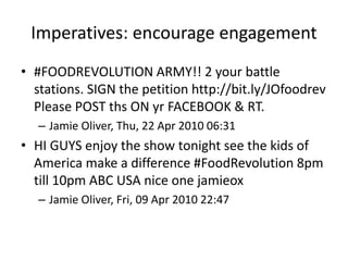 Imperatives: encourage engagement
• #FOODREVOLUTION ARMY!! 2 your battle
stations. SIGN the petition http://bit.ly/JOfoodrev
Please POST ths ON yr FACEBOOK & RT.
– Jamie Oliver, Thu, 22 Apr 2010 06:31
• HI GUYS enjoy the show tonight see the kids of
America make a difference #FoodRevolution 8pm
till 10pm ABC USA nice one jamieox
– Jamie Oliver, Fri, 09 Apr 2010 22:47
 