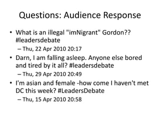 Questions: Audience Response
• What is an illegal "imNigrant" Gordon??
#leadersdebate
– Thu, 22 Apr 2010 20:17
• Darn, I am falling asleep. Anyone else bored
and tired by it all? #leadersdebate
– Thu, 29 Apr 2010 20:49
• I'm asian and female -how come I haven't met
DC this week? #LeadersDebate
– Thu, 15 Apr 2010 20:58
 