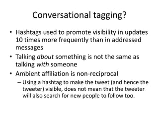 Conversational tagging?
• Hashtags used to promote visibility in updates
10 times more frequently than in addressed
messages
• Talking about something is not the same as
talking with someone
• Ambient affiliation is non-reciprocal
– Using a hashtag to make the tweet (and hence the
tweeter) visible, does not mean that the tweeter
will also search for new people to follow too.
 