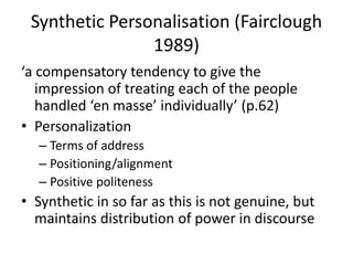 Synthetic Personalisation (Fairclough
1989)
‘a compensatory tendency to give the
impression of treating each of the people
handled ‘en masse’ individually’ (p.62)
• Personalization
– Terms of address
– Positioning/alignment
– Positive politeness
• Synthetic in so far as this is not genuine, but
maintains distribution of power in discourse
 