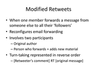 Modified Retweets
• When one member forwards a message from
someone else to all their ‘followers’
• Reconfigures email forwarding
• Involves two participants
– Original author
– Person who forwards + adds new material
• Turn-taking represented in reverse order
– [Retweeter’s comment] RT [original message]
 