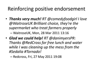 Reinforcing positive endorsement
• Thanks very much! RT @comedyfoodgirl I love
@WaitroseUK Brilliant choice, they're the
supermarket who treat farmers properly
– WaitroseUK, Mon, 28 Mar 2011 13:16
• Glad we could help! RT @danimyersPR:
Thanks @RedCross for free lunch and water
while I was cleaning up the mess from the
#Sedalia #Tornado!
– Redcross, Fri, 27 May 2011 19:08
 