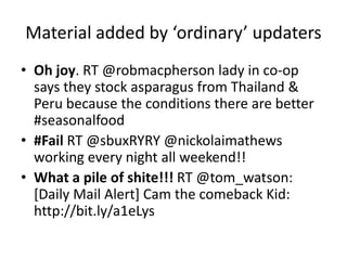 Material added by ‘ordinary’ updaters
• Oh joy. RT @robmacpherson lady in co-op
says they stock asparagus from Thailand &
Peru because the conditions there are better
#seasonalfood
• #Fail RT @sbuxRYRY @nickolaimathews
working every night all weekend!!
• What a pile of shite!!! RT @tom_watson:
[Daily Mail Alert] Cam the comeback Kid:
http://bit.ly/a1eLys
 