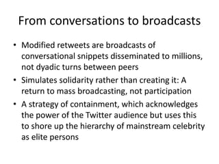 From conversations to broadcasts
• Modified retweets are broadcasts of
conversational snippets disseminated to millions,
not dyadic turns between peers
• Simulates solidarity rather than creating it: A
return to mass broadcasting, not participation
• A strategy of containment, which acknowledges
the power of the Twitter audience but uses this
to shore up the hierarchy of mainstream celebrity
as elite persons
 
