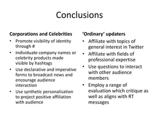 Conclusions
Corporations and Celebrities
• Promote visibility of identity
through #
• Individuate company names or
celebrity products made
visible by hashtags
• Use declarative and imperative
forms to broadcast news and
encourage audience
interaction
• Use synthetic personalisation
to project positive affiliation
with audience
‘Ordinary’ updaters
• Affiliate with topics of
general interest in Twitter
• Affiliate with fields of
professional expertise
• Use questions to interact
with other audience
members
• Employ a range of
evaluation which critique as
well as aligns with RT
messages
 