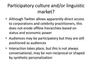 Participatory culture and/or linguistic
market?
• Although Twitter allows apparently direct access
to corporations and celebrity practitioners, this
does not erode offline hierarchies based on
status and economic power
• Audiences may be participatory but they are still
positioned as audiences
• Interaction takes place, but this is not always
conversational, may be non-reciprocal or shaped
by synthetic personalization
 