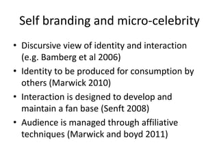 Self branding and micro-celebrity
• Discursive view of identity and interaction
(e.g. Bamberg et al 2006)
• Identity to be produced for consumption by
others (Marwick 2010)
• Interaction is designed to develop and
maintain a fan base (Senft 2008)
• Audience is managed through affiliative
techniques (Marwick and boyd 2011)
 