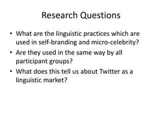 Research Questions
• What are the linguistic practices which are
used in self-branding and micro-celebrity?
• Are they used in the same way by all
participant groups?
• What does this tell us about Twitter as a
linguistic market?
 