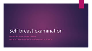 Self breast examination
PRESENTED BY DR. NURIA ZAMAN,
MEDICAL OFFICER( INDOOR),SURGERY UNIT III, SOMCH
 