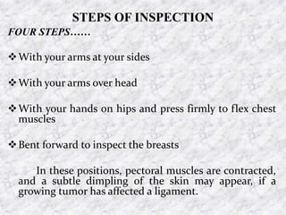 STEPS OF INSPECTION
FOUR STEPS……
With your arms at your sides
With your arms over head
With your hands on hips and press firmly to flex chest
muscles
Bent forward to inspect the breasts
In these positions, pectoral muscles are contracted,
and a subtle dimpling of the skin may appear, if a
growing tumor has affected a ligament.
 