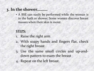 3. In the shower……….
• A BSE can easily be performed while the woman is
in the bath or shower. Some women discover breast
masses when their skin is moist.
STEPS:
1. Raise the right arm
2. With soapy hands and fingers flat, check
the right breast
3. Use the same small circles and up-and-
down pattern to exam the breast
4. Repeat on the left breast.
 
