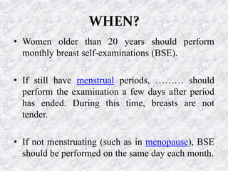 WHEN?
• Women older than 20 years should perform
monthly breast self-examinations (BSE).
• If still have menstrual periods, ……… should
perform the examination a few days after period
has ended. During this time, breasts are not
tender.
• If not menstruating (such as in menopause), BSE
should be performed on the same day each month.
 