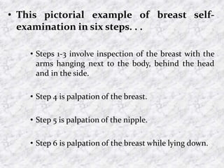 • This pictorial example of breast self-
examination in six steps. . .
• Steps 1-3 involve inspection of the breast with the
arms hanging next to the body, behind the head
and in the side.
• Step 4 is palpation of the breast.
• Step 5 is palpation of the nipple.
• Step 6 is palpation of the breast while lying down.
 